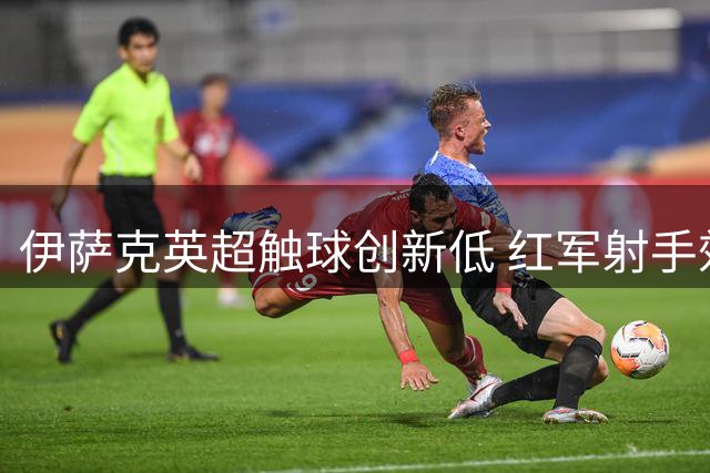 伊萨克英超触球创新低 红军射手效率受考验